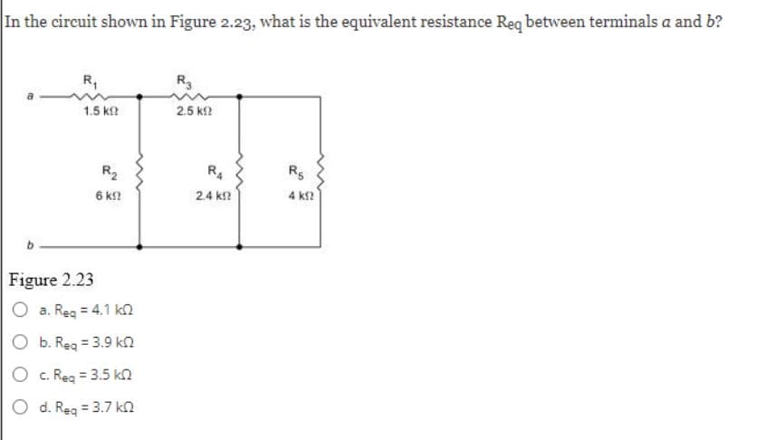 In the circuit shown in Figure 2.23, what is the equivalent resistance Req between terminals a and b?
R₁
1.5 ΚΩ
Figure 2.23
R₂
6 k!!
a. Req = 4.1 k
b. Req = 3.9 k
O c. Req = 3.5 k
O d. Req = 3.7 k
R3
2.5 k
R4
2.4 k
R5
4 ΚΩ