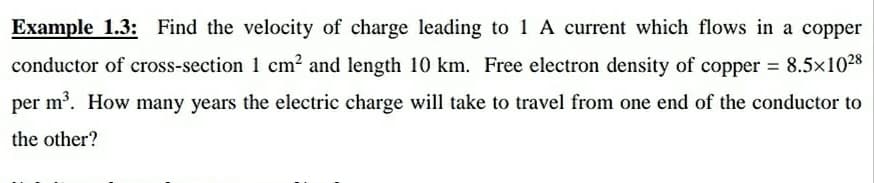 Example 1.3: Find the velocity of charge leading to 1 A current which flows in a copper
conductor of cross-section 1 cm² and length 10 km. Free electron density of copper 8.5x1028
per m. How many years the electric charge will take to travel from one end of the conductor to
che other?
