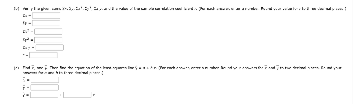 (b) Verify the given sums Ex, Ey, Ex², Ey², Ex y, and the value of the sample correlation coefficient r. (For each answer, enter a number. Round your value for r to three decimal places.)
Σχ=
Ey =
Σχ2
Ey? =
Σχ y =
r =
(c) Find x, and y. Then find the equation of the least-squares line ŷ = a + b x. (For each answer, enter a number. Round your answers for x and y to two decimal places. Round your
answers for a and b to three decimal places.)
X =
V =
+
| X
I| I|
<>
