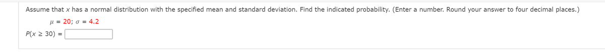 Assume that x has a normal distribution with the specified mean and standard deviation. Find the indicated probability. (Enter a number. Round your answer to four decimal places.)
μ-20; σ-4.2
P(x 2 30) =
