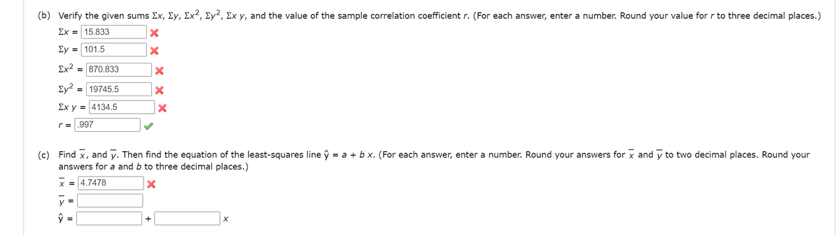 (b) Verify the given sums Ex, Ey, Ex², Ey², Ex y, and the value of the sample correlation coefficient r. (For each answer, enter a number. Round your value for r to three decimal places.)
Ex = 15.833
Ey = 101.5
Ex?
= 870.833
Ey? :
19745.5
Ex y = 4134.5
r = .997
(c) Find x, and y. Then find the equation of the least-squares line ŷ = a + b x. (For each answer, enter a number. Round your answers for x and y to two decimal places. Round your
answers for a and b to three decimal places.)
X = 4.7478
y =
ŷ =
