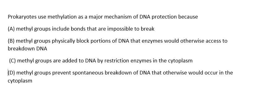 Prokaryotes use methylation as a major mechanism of DNA protection because
(A) methyl groups include bonds that are impossible to break
(B) methyl groups physically block portions of DNA that enzymes would otherwise access to
breakdown DNA
(C) methyl groups are added to DNA by restriction enzymes in the cytoplasm
(D) methyl groups prevent spontaneous breakdown of DNA that otherwise would occur in the
cytoplasm
