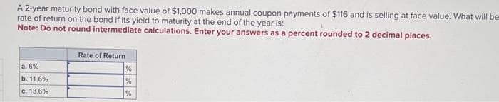 A 2-year maturity bond with face value of $1,000 makes annual coupon payments of $116 and is selling at face value. What will be
rate of return on the bond if its yield to maturity at the end of the year is:
Note: Do not round intermediate calculations. Enter your answers as a percent rounded to 2 decimal places.
a. 6%
b. 11.6%
c. 13.6%
Rate of Return
%
%
%