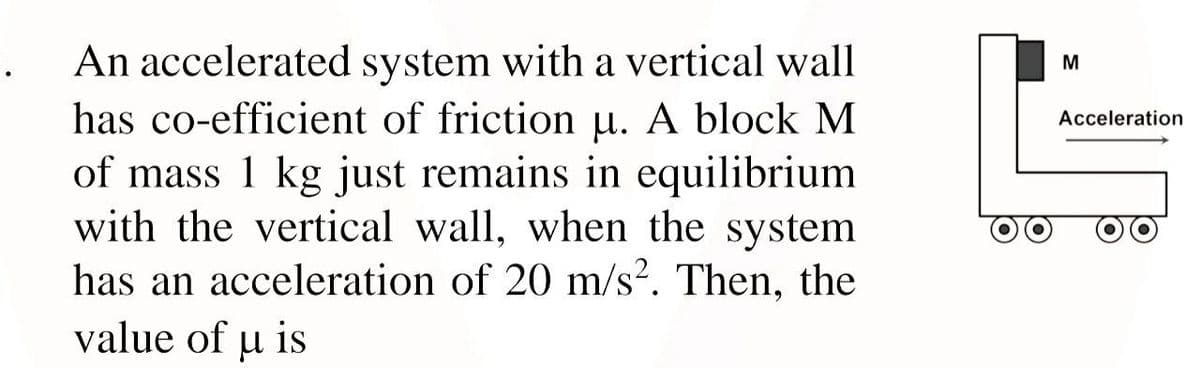 An accelerated system with a vertical wall
M
has co-efficient of friction µ. A block M
of mass 1 kg just remains in equilibrium
with the vertical wall, when the system
has an acceleration of 20 m/s?. Then, the
Acceleration
value of u is

