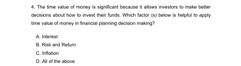 4. The time value of money is significant because it allows investors to make better
decisions about how to invest their funds. Which factor (s) below is helpful to apply
time value of money in financial planning decision making?
A. Interest
B. Risk and Return
C. Inflation
D. All of the above
