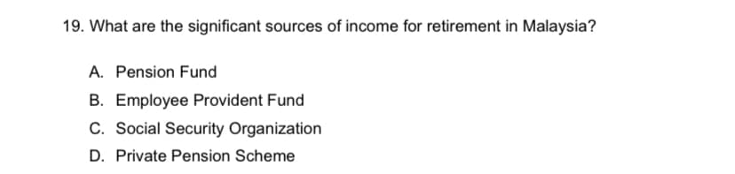 19. What are the significant sources of income for retirement in Malaysia?
A. Pension Fund
B. Employee Provident Fund
C. Social Security Organization
D. Private Pension Scheme
