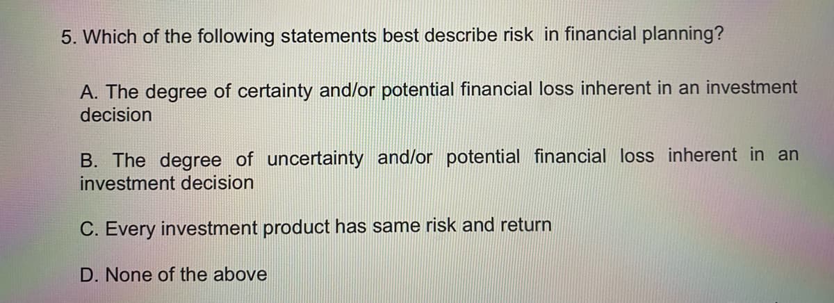 5. Which of the following statements best describe risk in financial planning?
A. The degree of certainty and/or potential financial loss inherent in an investment
decision
B. The degree of uncertainty and/or potential financial loss inherent in an
investment decision
C. Every investment product has same risk and return
D. None of the above
