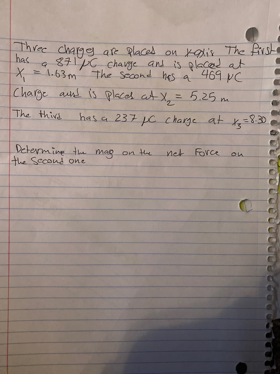 Three chargg are Placed on kalis The Erst
8716 chavge and is placed at
The Second hes a
has
469 NC
1.63m
ニ
Charge aund is places at X, = 5.25 m
The third
has a 237 c charge at t=8:30
net Force
Determine the mag on the
the Second one
ou
