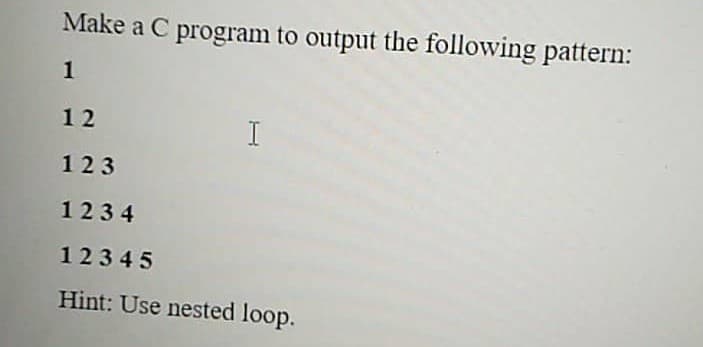 Make a C program to output the following pattern:
1
12
I
123
1234
12345
Hint: Use nested loop.