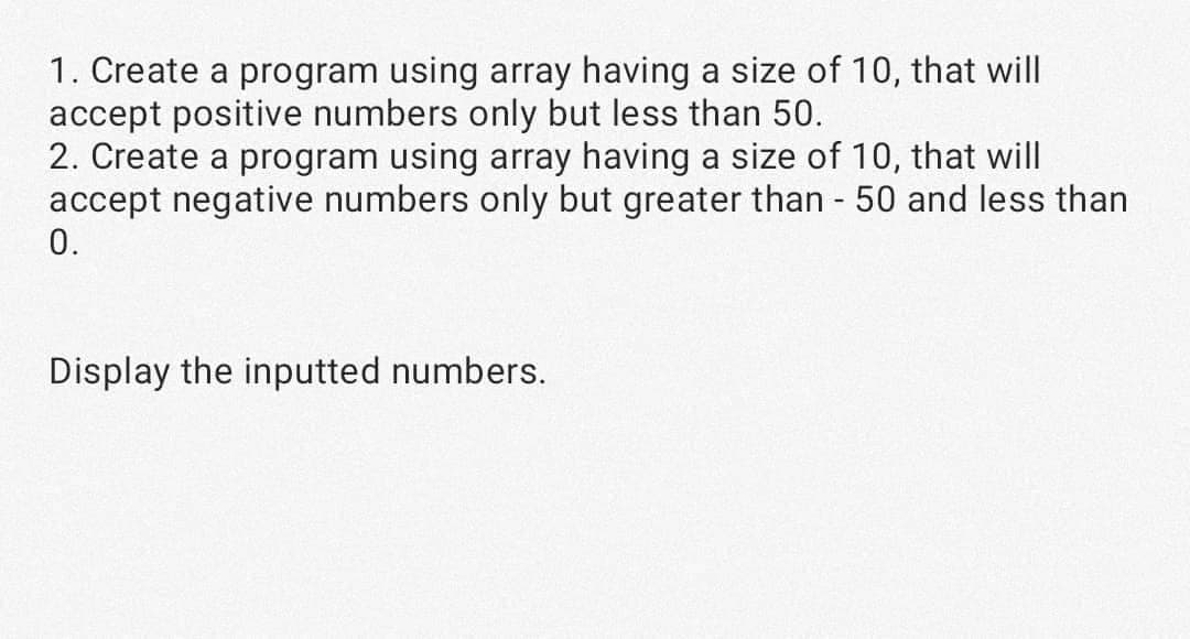 1. Create a program using array having a size of 10, that will
accept positive numbers only but less than 50.
2. Create a program using array having a size of 10, that will
accept negative numbers only but greater than - 50 and less than
0.
Display the inputted numbers.
