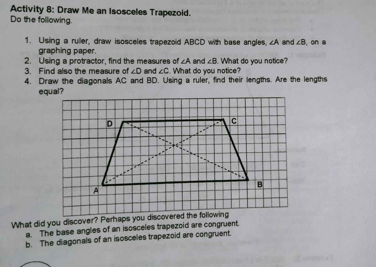 Activity 8: Draw Me an Isosceles Trapezoid.
Do the following.
1. Using a ruler, draw isosceles trapezoid ABCD with base angles, LA and ZB, on a
graphing paper.
2. Using a protractor, find the measures of A and zB. What do you notice?
3. Find also the measure of ZD and C. What do you notice?
4. Draw the diagonals AC and BD. Using a ruler, find their lengths. Are the lengths
equal?
D
C
What did you discover? Perhaps you discovered the following
a. The base angles of an isosceles trapezoid are congruent.
b. The diagonals of an isosceles trapezoid are congruent.
BI
