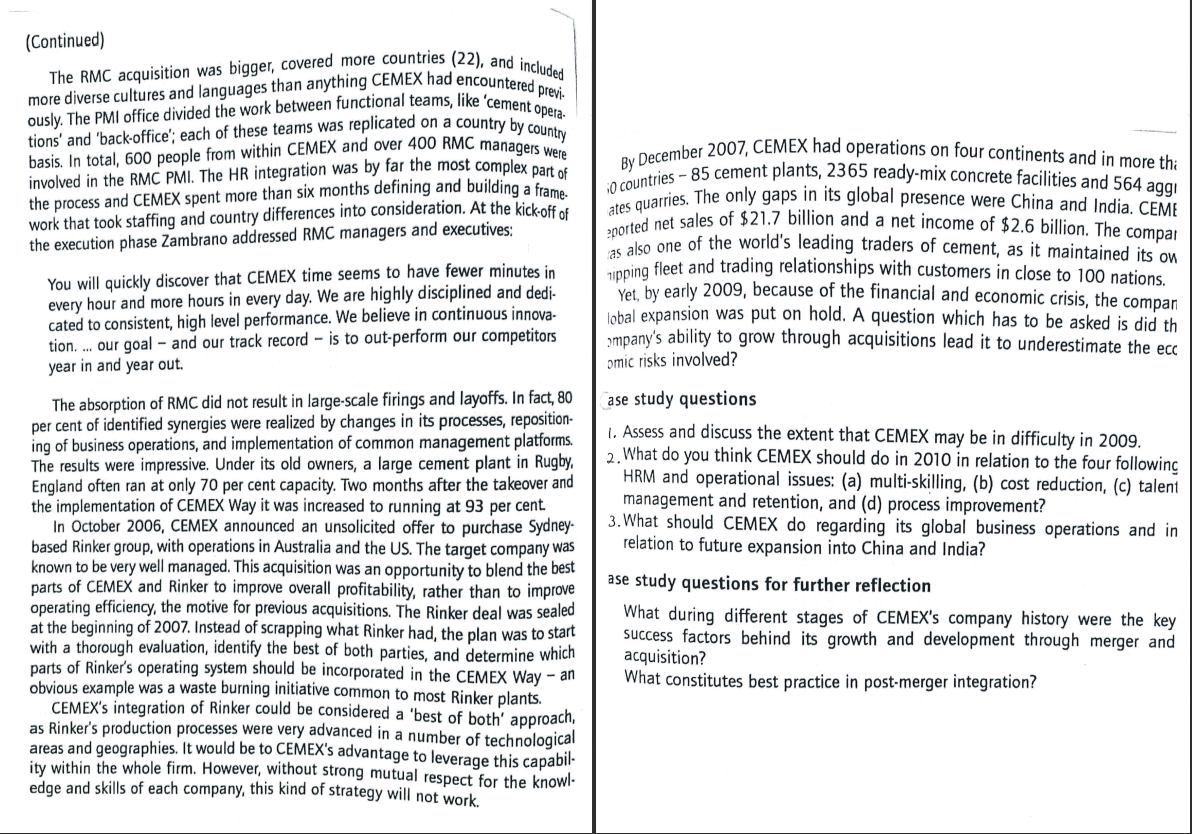 basis. In total, 600 people from within CEMEX and over 400 RMC managers were
ously. The PMI office divided the work between functional teams, like 'cement opera-
more diverse cultures and languages than anything CEMEX had encountered previ-
The RMC acquisition was bigger, covered more countries (22), and included
By December 2007, CEMEX had operations on four continents and in more thi
ates quarries. The only gaps in its global presence were China and India. CEME
i0 countries - 85 cement plants, 2365 ready-mix concrete facilities and 564 aggi
2ported net sales of $21.7 billion and a net income of $2.6 billion. The compai
(Continued)
tions' and 'back-office'; each of these teams was replicated on a country by coera-
involved in the RMC PMI. The HR integration was by far the most complex par
the process and CEMEX spent more than six months defining and building a frame
work that took staffing and country differences into consideration. At the kickoff et
the execution phase Zambrano addressed RMC managers and executives:
You will quickly discover that CEMEX time seems to have fewer minutes in
every hour and more hours in every day. We are highly disciplined and dedi-
cated to consistent, high level performance. We believe in continuous innova-
tion. . our goal - and our track record – is to out-perform our competitors
year in and year out.
po ko one of the world's leading traders of cement, as it maintained jts on
inping fleet and trading relationships with customers in close to 100 nations.
Vet hy early 2009, because of the financial and economic crisis, the compan
lobal expansion was put on hold. A question which has to be asked is did th
smpany's ability to grow through acquisitions lead it to underestimate the ecc
omic risks involved?
The absorption of RMC did not result in large-scale firings and layoffs. In fact, 80
per cent of identified synergies were realized by changes in its processes, reposition-
ing of business operations, and implementation of common management platforms.
The results were impressive. Under its old owners, a large cement plant in
England often ran at only 70 per cent capacity. Two months after the takeover and
the implementation of CEMEX Way it was increased to running at 93 per cent.
In October 2006, CEMEX announced an unsolicited offer to purchase Sydney-
based Rinker group, with operations in Australia and the US. The target company was
known to be very well managed. This acquisition was an opportunity to blend the best
parts of CEMEX and Rinker to improve overall profitability, rather than to improve
operating efficiency, the motive for previous acquisitions. The Rinker deal was sealed
at the beginning of 2007. Instead of scrapping what Rinker had, the plan was to start
with a thorough evaluation, identify the best of both parties, and determine which
parts of Rinker's operating system should be incorporated in the CEMEX Way – an
obvious example was a waste burning initiative common to most Rinker plants.
CEMEX's integration of Rinker could be considered a 'best of both' approach,
as Rinker's production processes were very advanced in a number of technological
areas and geographies. It would be to CEMEX's advantage to leverage this capabil-
ity within the whole firm. However, without strong mutual respect for the knowl-
edge and skills of each company, this kind of strategy will not work
(ase study questions
1. Assess and discuss the extent that CEMEX may be in difficulty in 2009.
2, What do you think CEMEX should do in 2010 in relation to the four following
HRM and operational issues: (a) multi-skilling, (b) cost reduction, (c) talent
management and retention, and (d) process improvement?
3. What should CEMEX do regarding its global business operations and in
relation to future expansion into China and India?
ase study questions for further reflection
What during different stages of CEMEX's company history were the key
success factors behind its growth and development through merger and
acquisition?
What constitutes best practice in post-merger integration?
