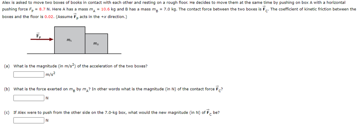 Alex is asked to move two boxes of books in contact with each other and resting on a rough floor. He decides to move them at the same time by pushing on box A with a horizontal
pushing force F, = 8.7 N. Here A has a mass m, = 10.6 kg and B has a mass m, = 7.0 kg. The contact force between the two boxes is F.. The coefficient of kinetic friction between the
boxes and the floor is 0.02. (Assume F, acts in the +x direction.)
(a) What is the magnitude (in m/s?) of the acceleration of the two boxes?
m/s?
(b) What is the force exerted on m, by m,? In other words what is the magnitude (in N) of the contact force F,?
(c) If Alex were to push from the other side on the 7.0-kg box, what would the new magnitude (in N) of F. be?
