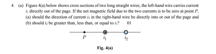 4. (a) Figure 4(a) below shows cross sections of two long straight wires; the left-hand wire carries current
i, directly out of the page. If the net magnetic field due to the two currents is to be zero at point P,
(a) should the direction of current i in the right-hand wire be directly into or out of the page and
(b) should iz be greater than, less than, or equal to i?
01
P
Fig. 4(a)
