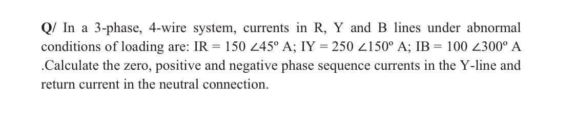 Q/ In a 3-phase, 4-wire system, currents in R, Y and B lines under abnormal
conditions of loading are: IR
= 150 245° A; IY = 250 L150° A; IB = 100 2300° A
.Calculate the zero, positive and negative phase sequence currents in the Y-line and
return current in the neutral connection.
