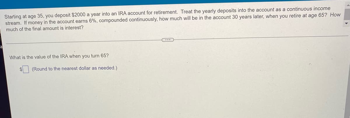 Starting at age 35, you deposit $2000 a year into an IRA account for retirement. Treat the yearly deposits into the account as a continuous income
stream. If money in the account earns 6%, compounded continuously, how much will be in the account 30 years later, when you retire at age 65? How
much of the final amount is interest?
(...)
What is the value of the IRA when you turn 65?
(Round to the nearest dollar as needed.)