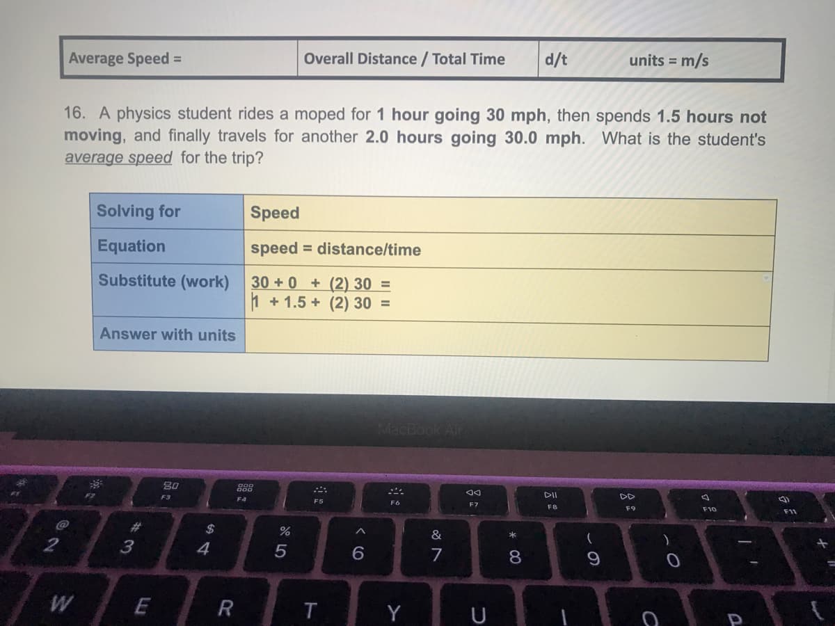 Average Speed =
Overall Distance / Total Time
d/t
units = m/s
16. A physics student rides a moped for 1 hour going 30 mph, then spends 1.5 hours not
moving, and finally travels for another 2.0 hours going 30.0 mph. What is the student's
average speed for the trip?
Solving for
Speed
Equation
speed
= distance/time
Substitute (work) 30 +0 + (2) 30 =
1 + 1.5 + (2) 30 =
Answer with units
888
F3
DII
DD
F4
F5
F6
F7
F8
F9
F10
F11
%23
2$
&
*
2
7
Y
U
* 00
W/
