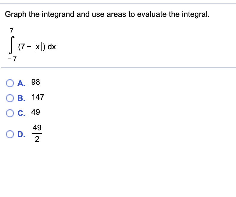 Graph the integrand and use areas to evaluate the integral.
| (7- |xl) dx
- 7
O A. 98
B. 147
O C. 49
49
OD.
2.

