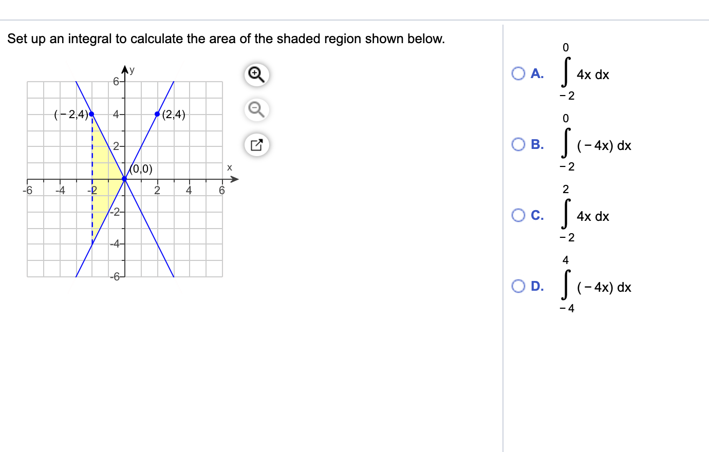 Set up an integral to calculate the area of the shaded region shown below.
OA.
4x dx
6-
- 2
(-2,4)
4-
(2,4)
2-
B.
(- 4x)
dx
(0,0)
- 2
х
-6
-4
6.
2
-2-
Oc.
4x dx
-4-
4
-6-
|(- 4x) dx
- 4
