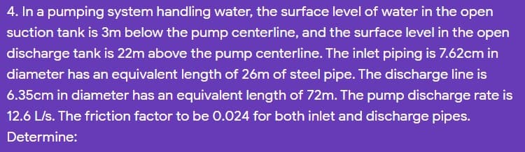 4. In a pumping system handling water, the surface level of water in the open
suction tank is 3m below the pump centerline, and the surface level in the open
discharge tank is 22m above the pump centerline. The inlet piping is 7.62cm in
diameter has an equivalent length of 26m of steel pipe. The discharge line is
6.35cm in diameter has an equivalent length of 72m. The pump discharge rate is
12.6 L/s. The friction factor to be 0.024 for both inlet and discharge pipes.
Determine:
