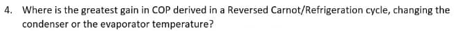 4. Where is the greatest gain in COP derived in a Reversed Carnot/Refrigeration cycle, changing the
condenser or the evaporator temperature?
