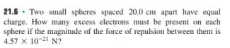 21.6 · Two small spheres spaced 20.0 cm apart have equal
charge. How many excess electrons must be present on each
sphere if the magnitude of the force of repulsion between them is
4.57 x 10-21 N?
