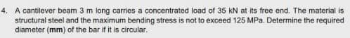 4. A cantilever beam 3 m long carries a concentrated load of 35 kN at its free end. The material is
structural steel and the maximum bending stress is not to exceed 125 MPa. Determine the required
diameter (mm) of the bar if it is circular.
