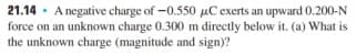 21.14 · A negative charge of -0.550 µC exerts an upward 0.200-N
force on an unknown charge 0.300 m directly below it. (a) What is
the unknown charge (magnitude and sign)?
