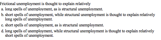 Frictional unemployment is thought to explain relatively
a. long spells of unemployment, as is structural unemployment.
b. short spells of unemployment, while structural unemployment is thought to explain relatively
long spells of unemployment.
c. short spells of unemployment, as is structural unemployment.
d. long spells of unemployment, while structural unemployment is thought to explain relatively
short spells of unemployment.
