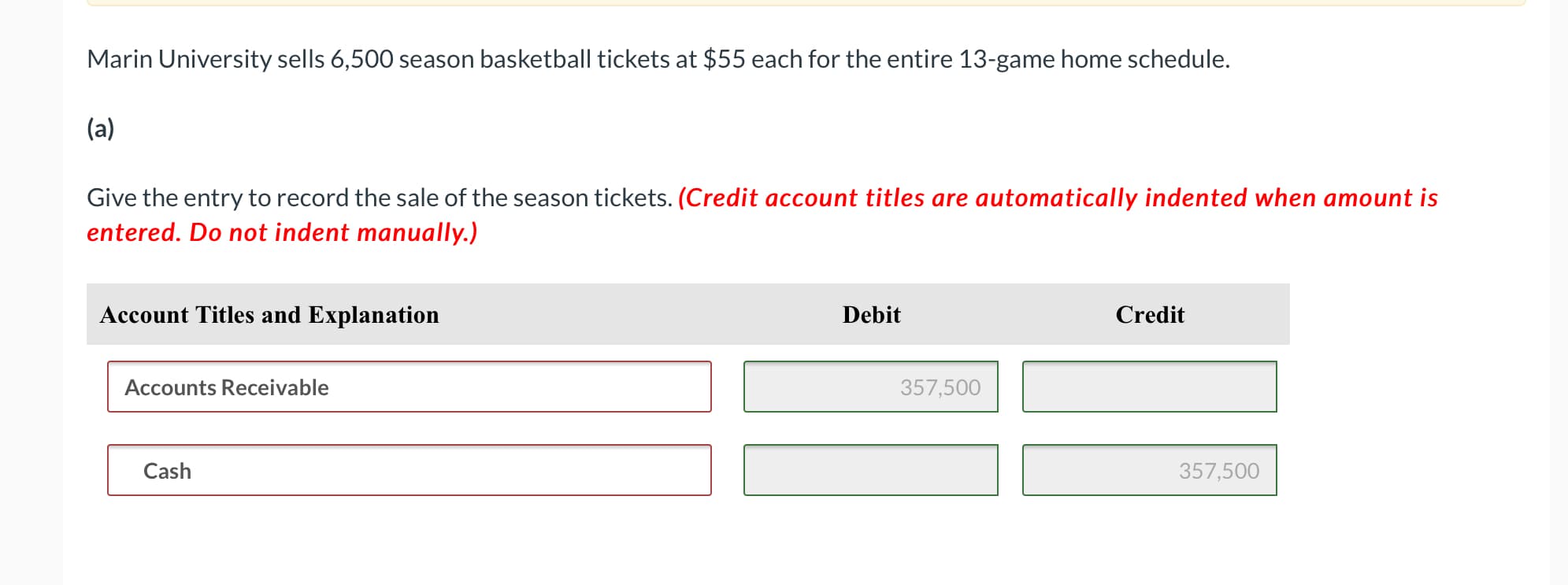 Marin University sells 6,500 season basketball tickets at $55 each for the entire 13-game home schedule.
(a)
Give the entry to record the sale of the season tickets. (Credit account titles are automatically indented when amount is
entered. Do not indent manually.)
Account Titles and Explanation
Debit
Credit
Accounts Receivable
357,500
Cash
357,500
