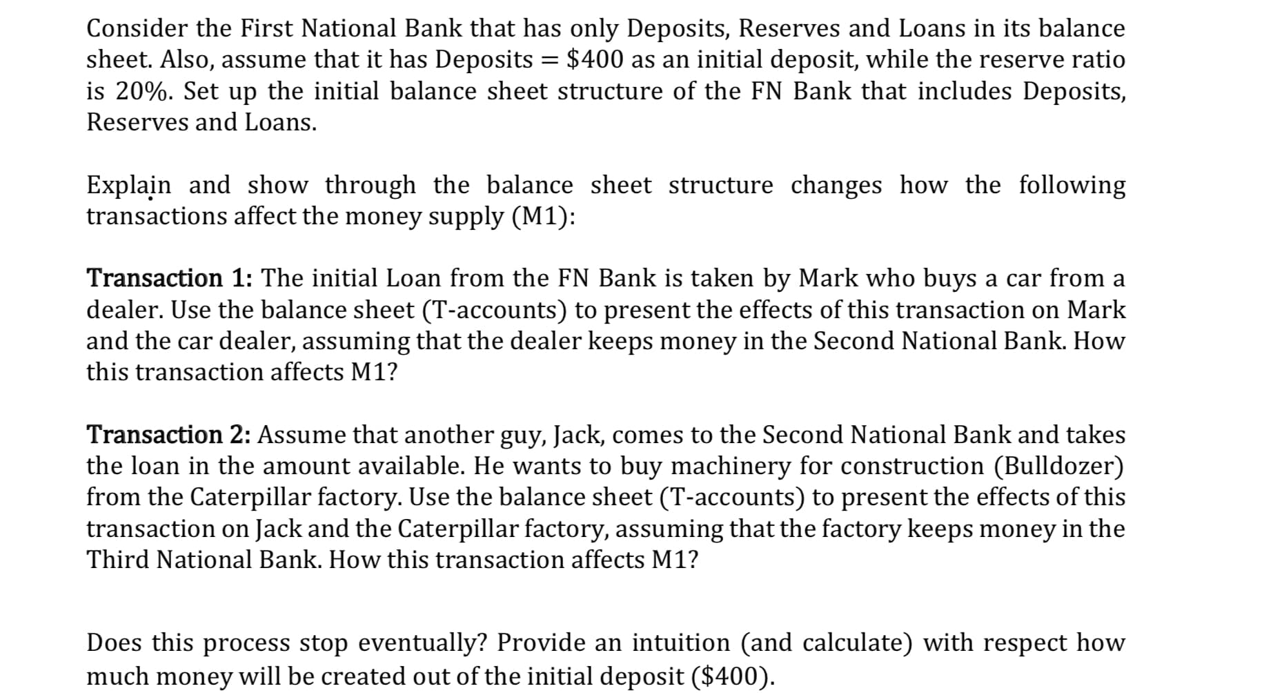 Explain and show through the balance sheet structure changes how the following
transactions affect the money supply (M1):
Transaction 1: The initial Loan from the FN Bank is taken by Mark who buys a car from a
dealer. Use the balance sheet (T-accounts) to present the effects of this transaction on Mark
and the car dealer, assuming that the dealer keeps money in the Second National Bank. How
this transaction affects M1?
Transaction 2: Assume that another guy, Jack, comes to the Second National Bank and takes
the loan in the amount available. He wants to buy machinery for construction (Bulldozer)
from the Caterpillar factory. Use the balance sheet (T-accounts) to present the effects of this
transaction on Jack and the Caterpillar factory, assuming that the factory keeps money in the
Third National Bank. How this transaction affects M1?
Does this process stop eventually? Provide an intuition (and calculate) with respect how
much money will be created out of the initial deposit ($400).
