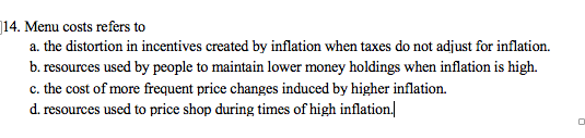 14. Menu costs refers to
a. the distortion in incentives created by inflation when taxes do not adjust for inflation.
b. resources used by people to maintain lower money holdings when inflation is high.
c. the cost of more frequent price changes induced by higher inflation.
d. resources used to price shop during times of high inflation.|
