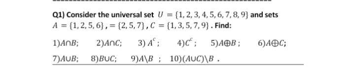 Q1) Consider the universal set U = {1,2, 3, 4, 5, 6, 7,8,9} and sets
A = {1,2,5, 6}, = {2, 5, 7}, C = {1,3, 5, 7, 9}. Find:
4)C" ;
9)A\B; 10)(AUC)\B .
1)ANB;
2)ANC;
3) A;
5)AOB ;
6)AOC;
7)AUB;
8)BUC;
