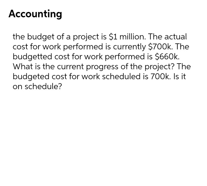 Accounting
the budget of a project is $1 million. The actual
cost for work performed is currently $700k. The
budgetted cost for work performed is $660k.
What is the current progress of the project? The
budgeted cost for work scheduled is 700k. I it
on schedule?
