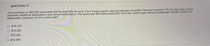 QUESTION 17
Joe purchases an $80,000 automobile that he uses 90% for work. It is a 5-year property. Assume half-year convention. Assume no section 179, but Joes does use the
automatic additional depreciation (aka bonus depreciation). The luxury auto IRS tables states $18,100 is the current years celling for passenger vehicles What is the
depreciation deduction for the current year?
$18,100
O $16,290
O $72,000
O $14,400

