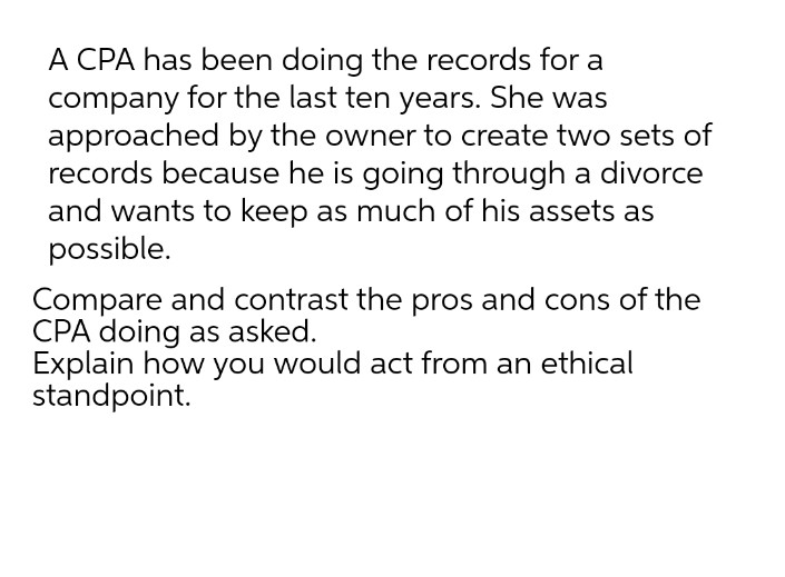 A CPA has been doing the records for a
company for the last ten years. She was
approached by the owner to create two sets of
records because he is going through a divorce
and wants to keep as much of his assets as
possible.
Compare and contrast the pros and cons of the
CPA doing as asked.
Explain how you would act from an ethical
standpoint.
