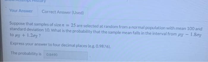 Your Answer
Correct Answer (Used)
25 are selected at random froma normal population with mean 100 and
Suppose that samples of sizen =
standard deviation 10. What is the probability that the sample mean falls in the interval from uy - 1.8og
to ux + 1.2oy ?
Express your answer to four decimal places (e.g. 0.9876).
The probability is 0.8490
