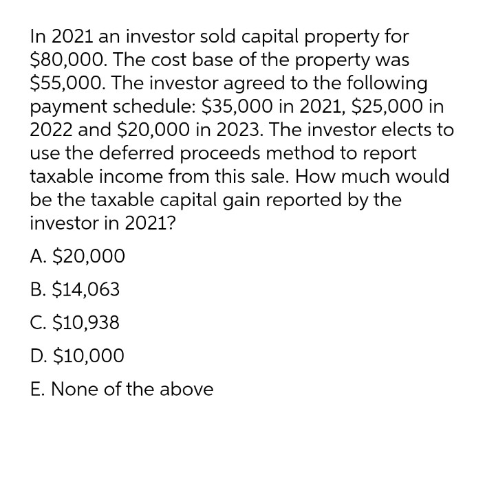 In 2021 an investor sold capital property for
$80,000. The cost base of the property was
$55,000. The investor agreed to the following
payment schedule: $35,000 in 2021, $25,000 in
2022 and $20,000 in 2023. The investor elects to
use the deferred proceeds method to report
taxable income from this sale. How much would
be the taxable capital gain reported by the
investor in 2021?
A. $20,000
B. $14,063
C. $10,938
D. $10,000
E. None of the above
