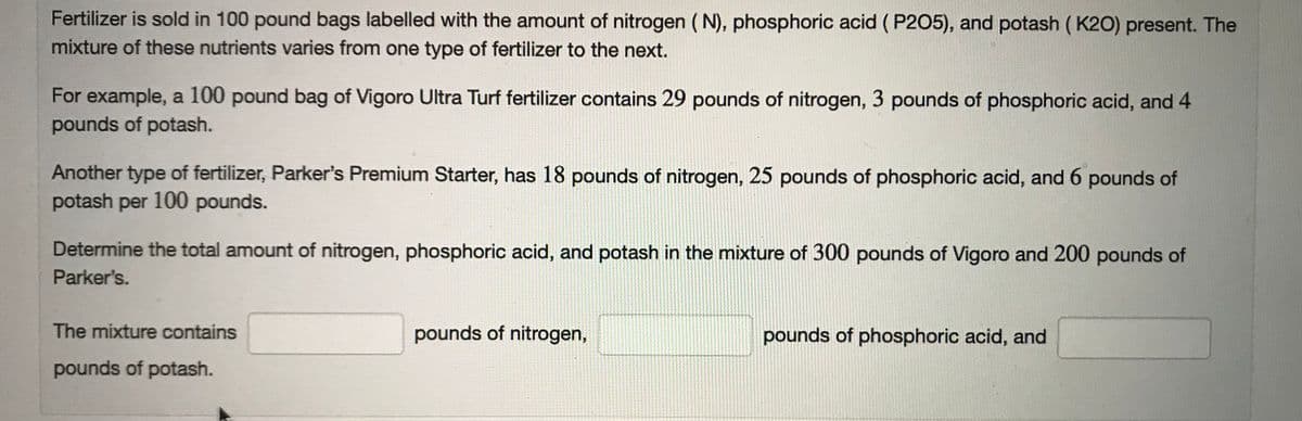 Fertilizer is sold in 100 pound bags labelled with the amount of nitrogen ( N), phosphoric acid ( P205), and potash ( K20) present. The
mixture of these nutrients varies from one type of fertilizer to the next.
For example, a 100 pound bag of Vigoro Ultra Turf fertilizer contains 29 pounds of nitrogen, 3 pounds of phosphoric acid, and 4
pounds of potash.
Another type of fertilizer, Parker's Premium Starter, has 18 pounds of nitrogen, 25 pounds of phosphoric acid, and 6 pounds of
potash per 100 pounds.
Determine the total amount of nitrogen, phosphoric acid, and potash in the mixture of 300 pounds of Vigoro and 200 pounds of
Parker's.
The mixture contains
pounds of nitrogen,
pounds of phosphoric acid, and
pounds of potash.
