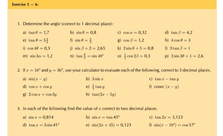 Exercise 5 - 6:
1. Determine the angle (correct to 1 decimal place):
a) tan 0 = 1,7
b) sin 0 = 0,8
c) cos a = 0,32
d) tan 3 = 4,2
e) tan 0 = 5
i) cos 40 = 0,3
) sin ở =
j) sin 3+2 = 2,65
n) tan sin 48
g) cos 3 = 1,2
h) 4 cos 0 =3
%3D
k) 2 sin 0 +5 = 0,8
o) cos 23 = 0,3
I) 3 tan 3 1
p) 2 sin 30 +1 = 2,6
m) sin 3a = 1,2
CO
2. If r = 16° and y = 36°, use your calculator to evaluate each of the following, correct to 3 decimal places.
c) tanz- tan y
f) cosec (z – y)
a) sin(r - y)
b) 3 sin r
d) cos r+ cos y
e) tan y
g) 2 cos r + cos 3y
h) tan(2r – 5y)
3. In each of the following find the value of r correct to two decimal places.
a) sin z = 0,814
b) sin r = tan 45°
c) tan 2r = 3,123
d) tan r=
3 sin 41°
e) sin(2r + 45) = 0,123
f) sin(r – 10°) = cos 57
