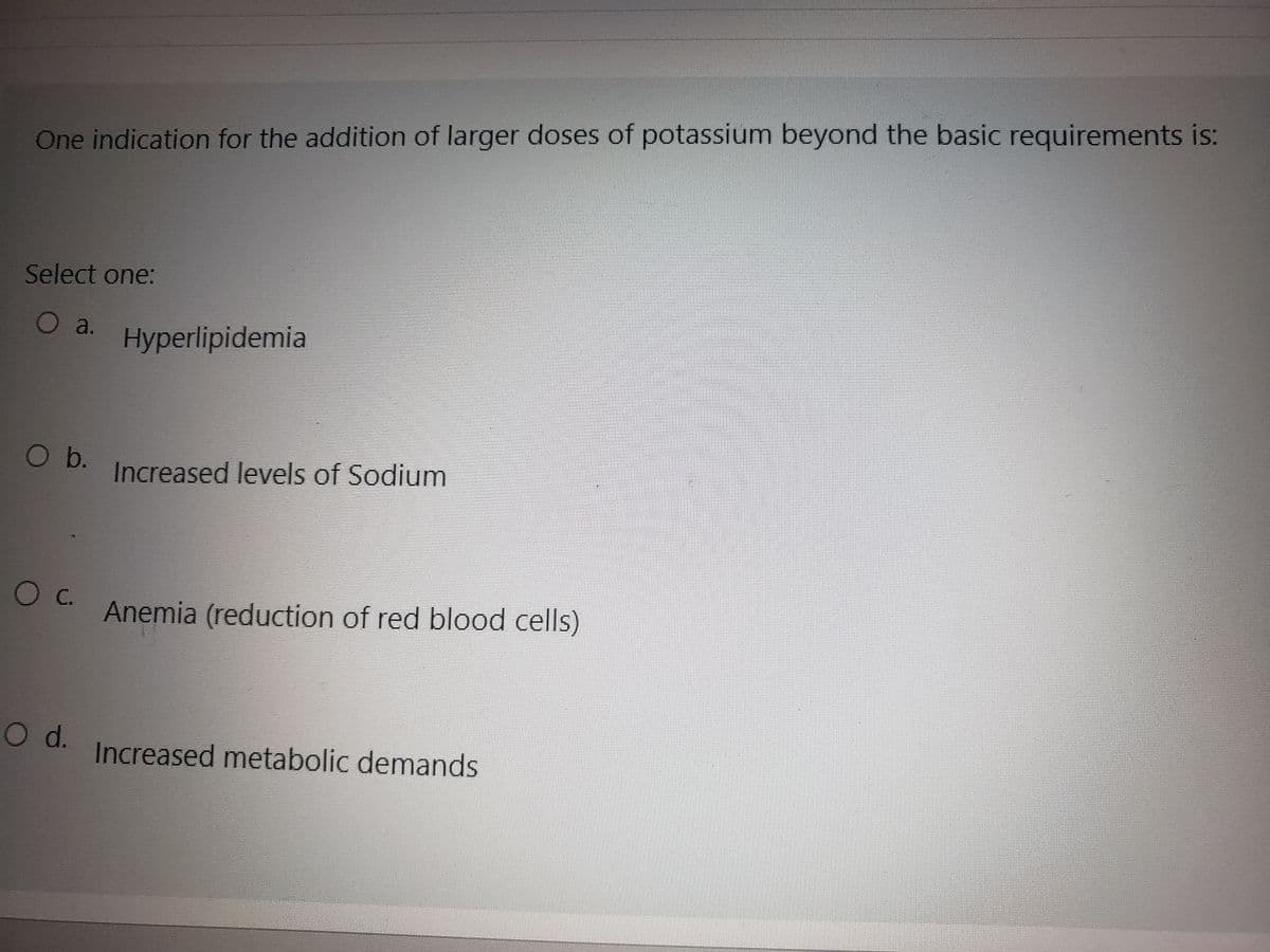 One indication for the addition of larger doses of potassium beyond the basic requirements is:
Select one:
O a. Hyperlipidemia
O b.
O C.
O d.
Increased levels of Sodium
Anemia (reduction of red blood cells)
Increased metabolic demands