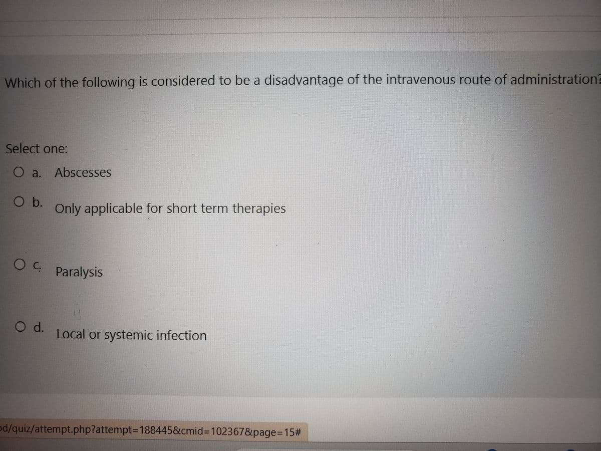 Which of the following is considered to be a disadvantage of the intravenous route of administration?
Select one:
O a. Abscesses
O b.
O C.
O d.
Only applicable for short term therapies
Paralysis
Local or systemic infection
od/quiz/attempt.php?attempt=188445&cmid=102367&page=15#