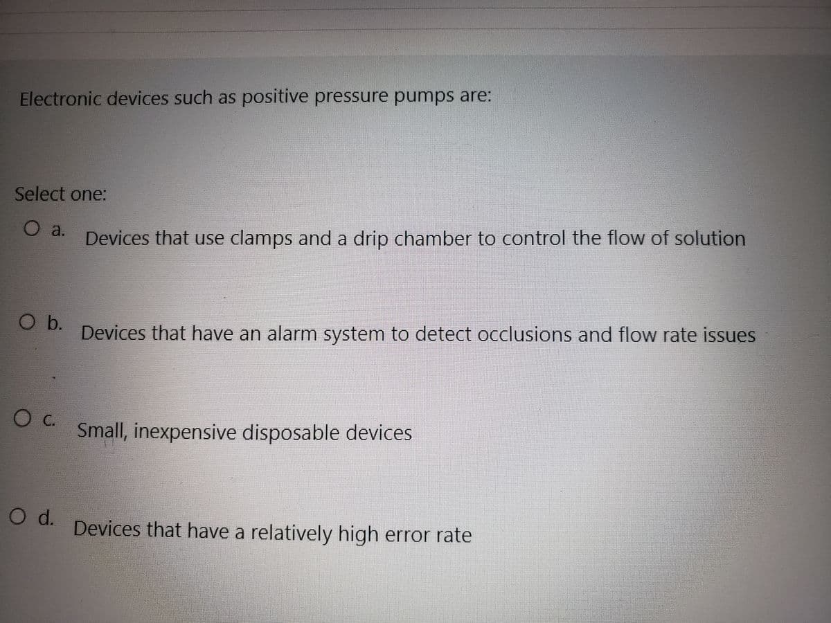 Electronic devices such as positive pressure pumps are:
Select one:
O a.
O b.
O C.
O d.
Devices that use clamps and a drip chamber to control the flow of solution
Devices that have an alarm system to detect occlusions and flow rate issues
Small, inexpensive disposable devices
Devices that have a relatively high error rate