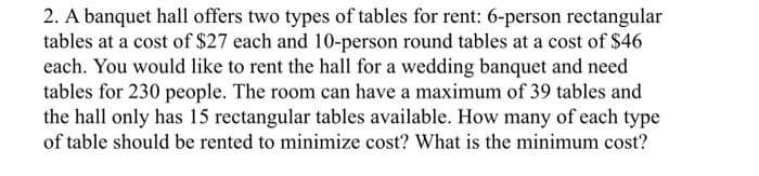 2. A banquet hall offers two types of tables for rent: 6-person rectangular
tables at a cost of $27 each and 10-person round tables at a cost of $46
each. You would like to rent the hall for a wedding banquet and need
tables for 230 people. The room can have a maximum of 39 tables and
the hall only has 15 rectangular tables available. How many of each type
of table should be rented to minimize cost? What is the minimum cost?
