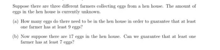 Suppose there are three different farmers collecting eggs from a hen house. The amount of
eggs in the hen house is currently unknown.
(a) How many eggs do there need to be in the hen house in order to guarantee that at least
one farmer has at least 9 eggs?
(b) Now suppose there are 17 eggs in the hen house. Can we guarantee that at least one
farmer has at least 7 eggs?
