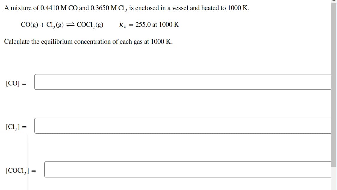A mixture of 0.4410 M CO and 0.3650 M Cl, is enclosed in a vessel and heated to 1000 K.
CO(g) + Cl, (g) = COCI, (g)
K. = 255.0 at 1000 K
Calculate the equilibrium concentration of each gas at 1000 K.
[CO] =
[Cl,] =
[COCI,] =

