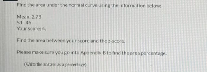 Find the area under the normal curve using the information below:
Mean: 2.78
Sd: 45
Your score: 4.
Find the area between your score and the z-score.
Please make sure you go into Appendix B to find the area percentage.
(Write the answer as a percentage)
