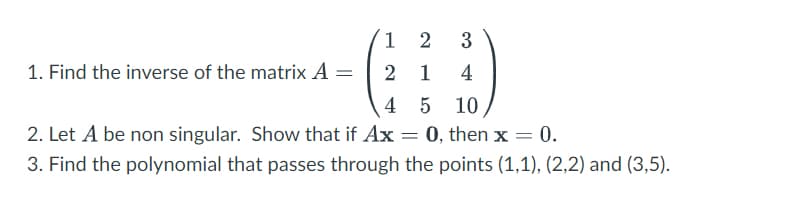 1
2
3
1. Find the inverse of the matrix A =
2 1
4
4
5 10
2. Let A be non singular. Show that if Ax = 0, then x = 0.
3. Find the polynomial that passes through the points (1,1), (2,2) and (3,5).
