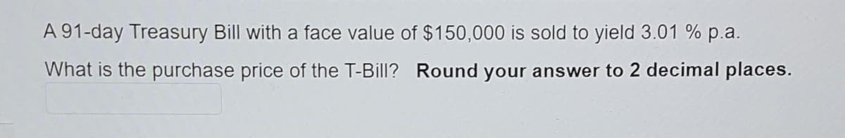 A 91-day Treasury Bill with a face value of $150,000 is sold to yield 3.01 % p.a.
What is the purchase price of the T-Bill? Round your answer to 2 decimal places.
