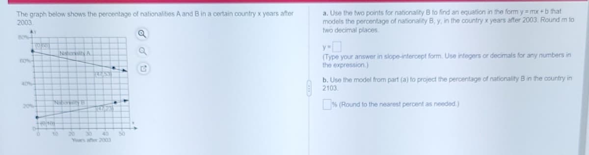 The graph below shows the percentage of nationalities A and B in a certain country x years after
2003.
a. Use the two points for nationality B to find an equation in the form y =mx +b that
models the percentage of nationality B, y, in the country x years after 2003. Round m to
two decimal places.
B0%
Nationality A
(Type your answer in slope-intercept form. Use integers or decimals for any numbers in
the expression.)
b. Use the model from part (a) to project the percentage of nationality B in the country in
2103.
40%-
20%
% (Round to the nearest percent as needed.)
20
30
40
Yoars ater 2003

